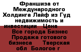 Франшиза от Международного Холдинга Лайф из Гуд - недвижимость и инвестиции › Цена ­ 82 000 - Все города Бизнес » Продажа готового бизнеса   . Тверская обл.,Бологое г.